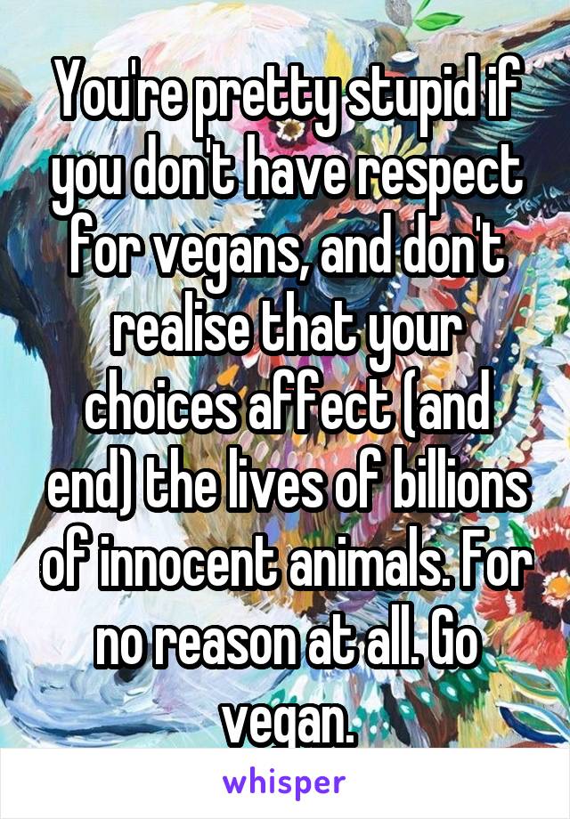 You're pretty stupid if you don't have respect for vegans, and don't realise that your choices affect (and end) the lives of billions of innocent animals. For no reason at all. Go vegan.
