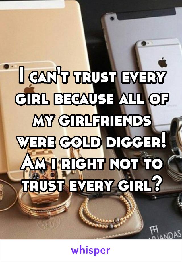 I can't trust every girl because all of my girlfriends were gold dıgger! Am ı rıght not to trust every gırl?