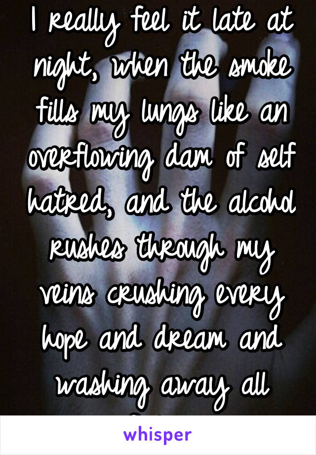 I really feel it late at night, when the smoke fills my lungs like an overflowing dam of self hatred, and the alcohol rushes through my veins crushing every hope and dream and washing away all feeling