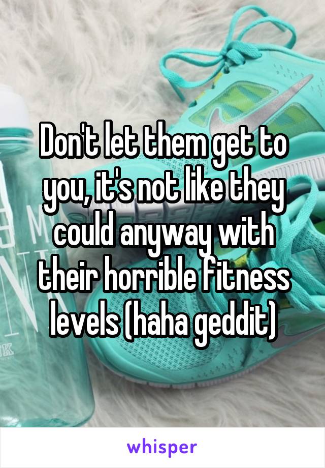 Don't let them get to you, it's not like they could anyway with their horrible fitness levels (haha geddit)