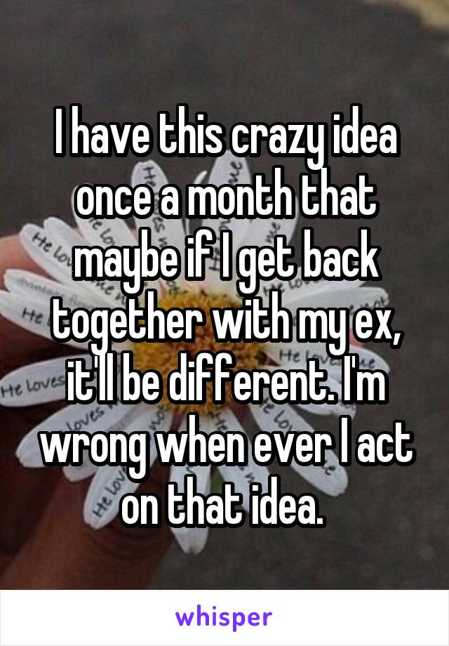 I have this crazy idea once a month that maybe if I get back together with my ex, it'll be different. I'm wrong when ever I act on that idea. 