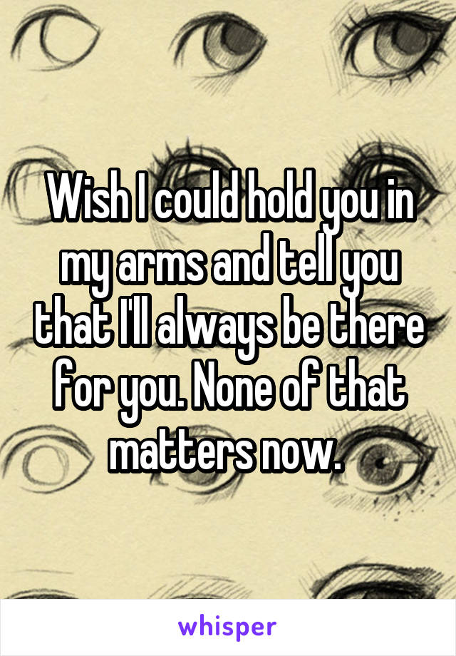 Wish I could hold you in my arms and tell you that I'll always be there for you. None of that matters now. 