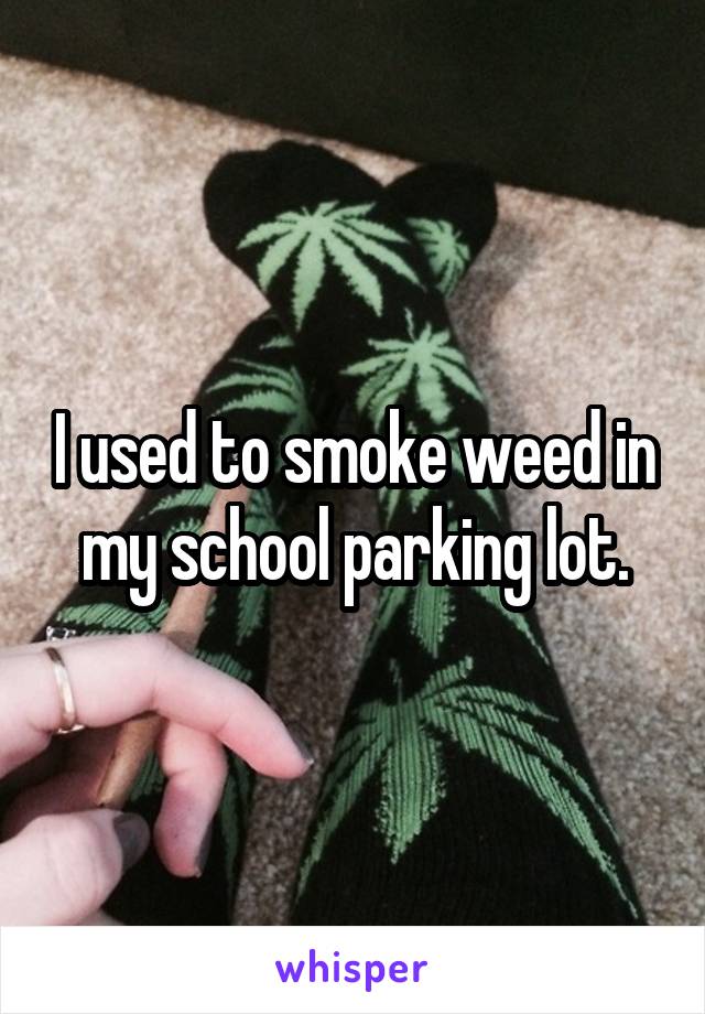 I used to smoke weed in my school parking lot.