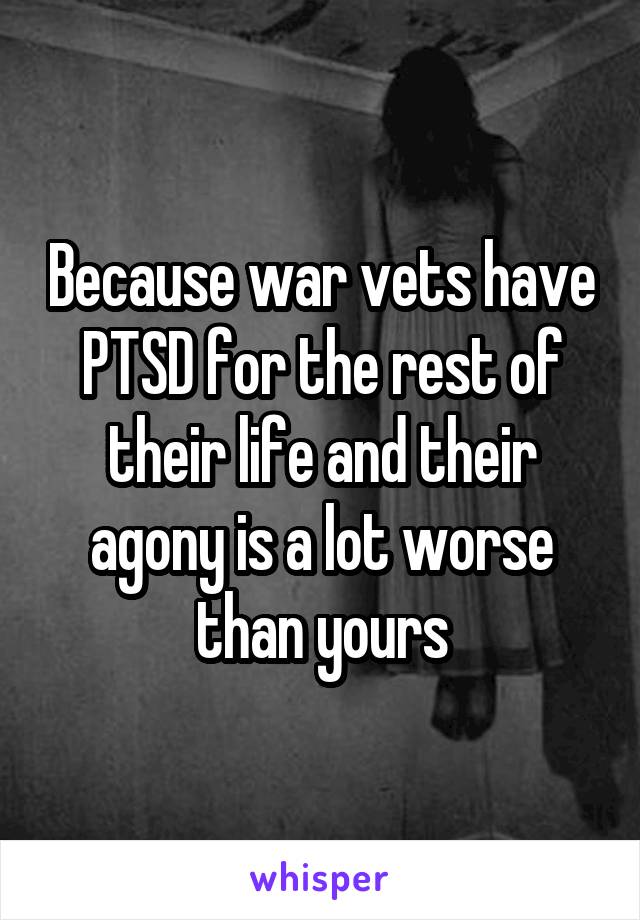 Because war vets have PTSD for the rest of their life and their agony is a lot worse than yours