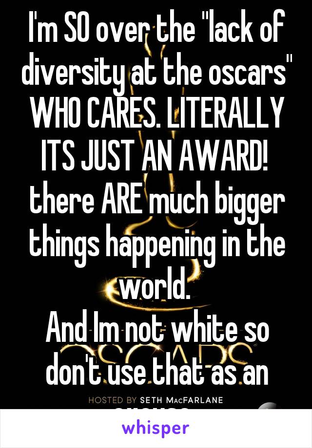 I'm SO over the "lack of diversity at the oscars" WHO CARES. LITERALLY ITS JUST AN AWARD!  there ARE much bigger things happening in the world. 
And Im not white so don't use that as an excuse. 