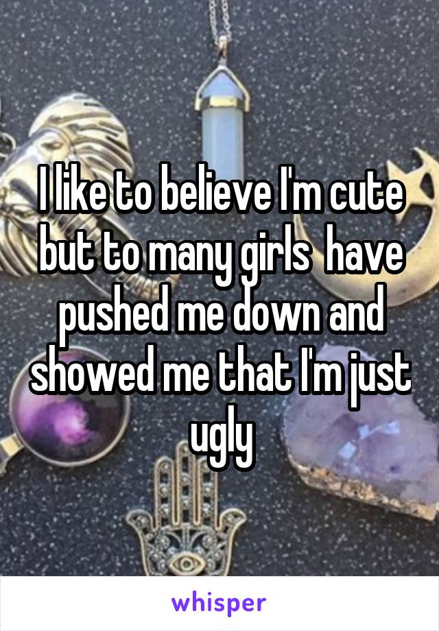 I like to believe I'm cute but to many girls  have pushed me down and showed me that I'm just ugly