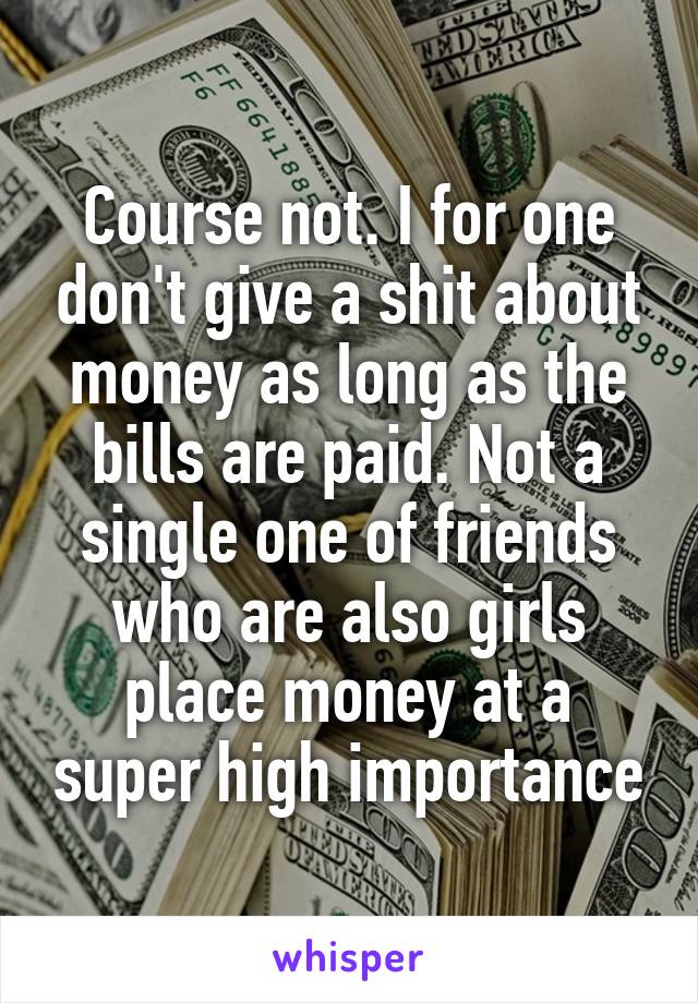 Course not. I for one don't give a shit about money as long as the bills are paid. Not a single one of friends who are also girls place money at a super high importance