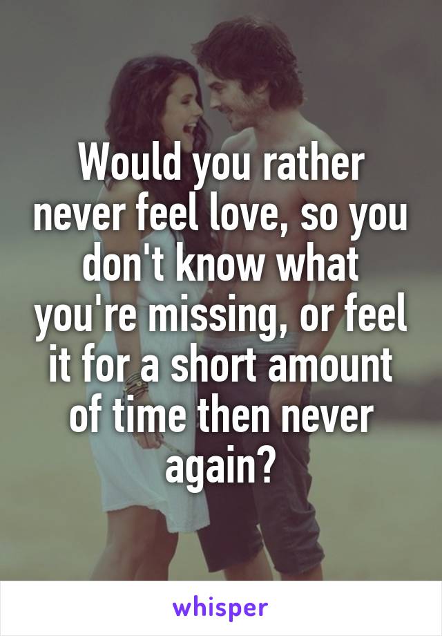 Would you rather never feel love, so you don't know what you're missing, or feel it for a short amount of time then never again?