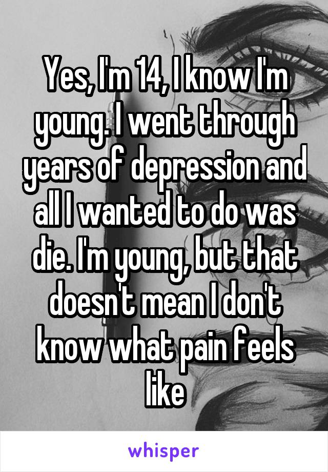 Yes, I'm 14, I know I'm young. I went through years of depression and all I wanted to do was die. I'm young, but that doesn't mean I don't know what pain feels like