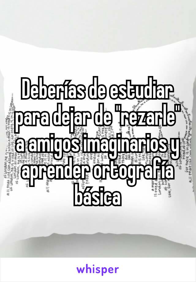 Deberías de estudiar para dejar de "rezarle" a amigos imaginarios y aprender ortografía básica