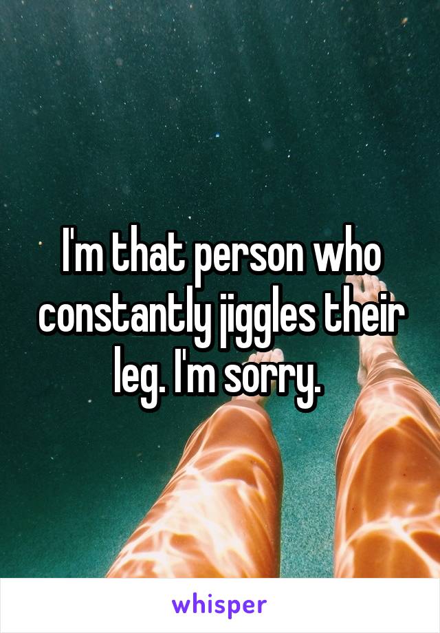 I'm that person who constantly jiggles their leg. I'm sorry. 