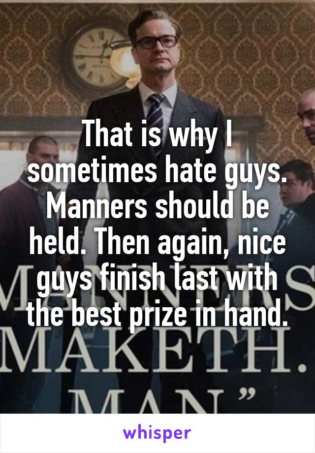 That is why I sometimes hate guys. Manners should be held. Then again, nice guys finish last with the best prize in hand.