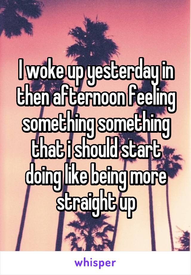 I woke up yesterday in then afternoon feeling something something that i should start doing like being more straight up