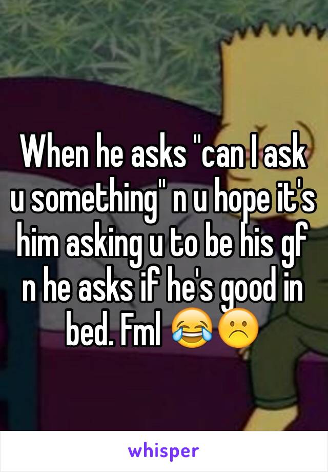 When he asks "can I ask u something" n u hope it's him asking u to be his gf n he asks if he's good in bed. Fml 😂☹