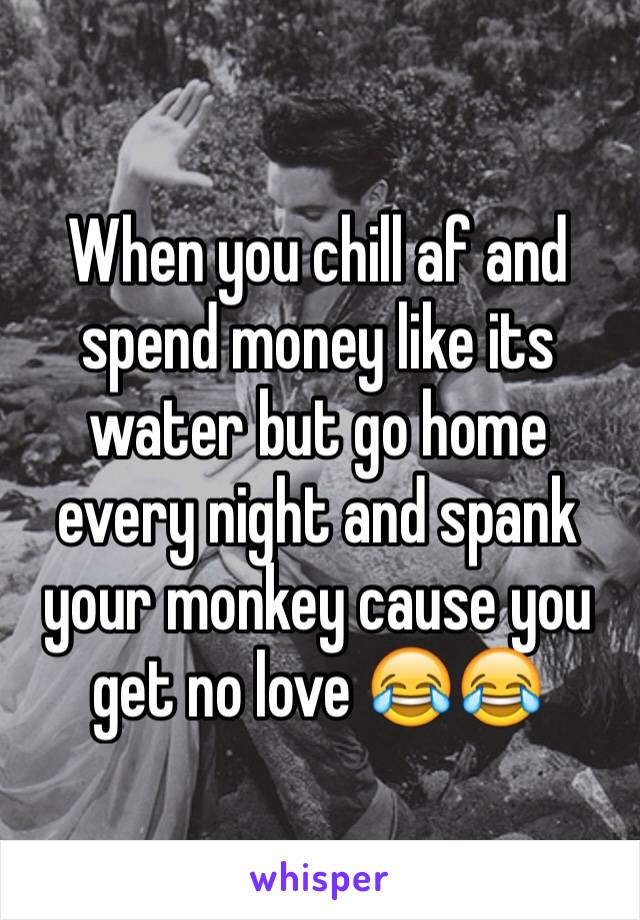 When you chill af and spend money like its water but go home every night and spank your monkey cause you get no love 😂😂