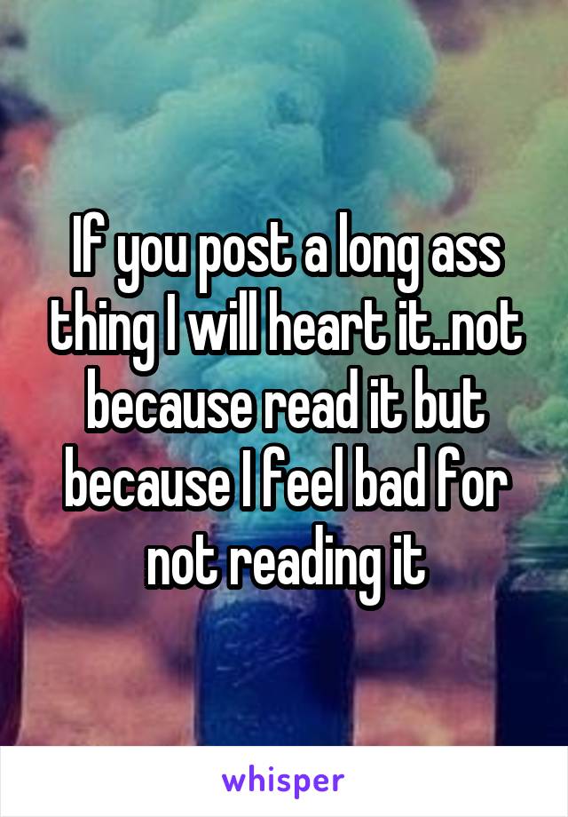 If you post a long ass thing I will heart it..not because read it but because I feel bad for not reading it