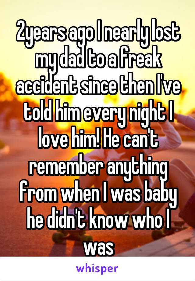 2years ago I nearly lost my dad to a freak accident since then I've told him every night I love him! He can't remember anything from when I was baby he didn't know who I was
