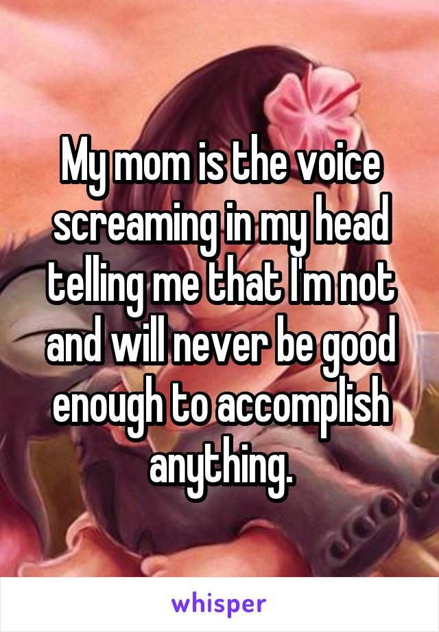 My mom is the voice screaming in my head telling me that I'm not and will never be good enough to accomplish anything.