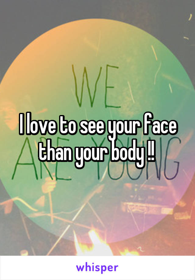 I love to see your face than your body !! 