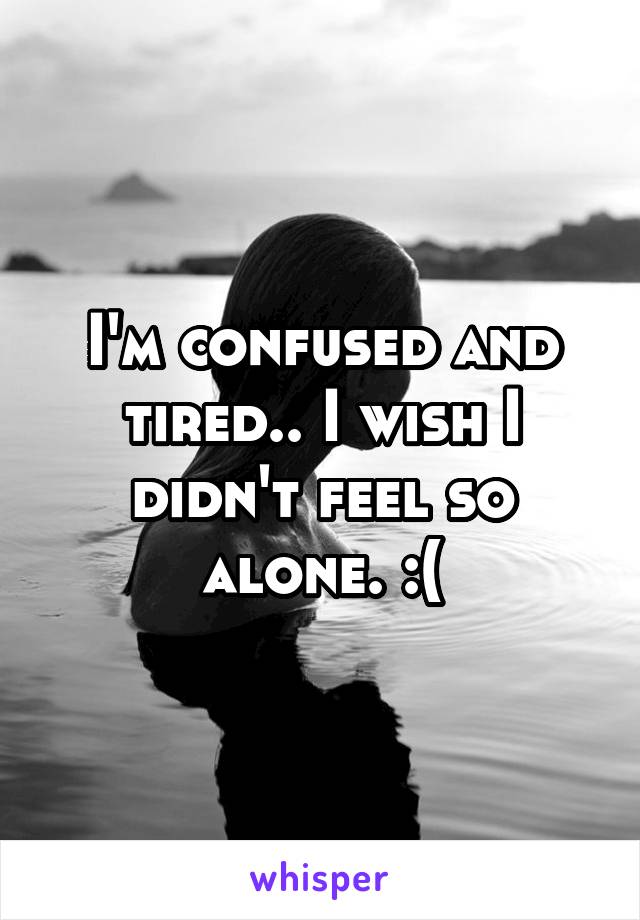 I'm confused and tired.. I wish I didn't feel so alone. :(