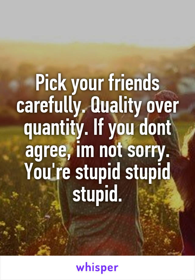 Pick your friends carefully. Quality over quantity. If you dont agree, im not sorry. You're stupid stupid stupid.