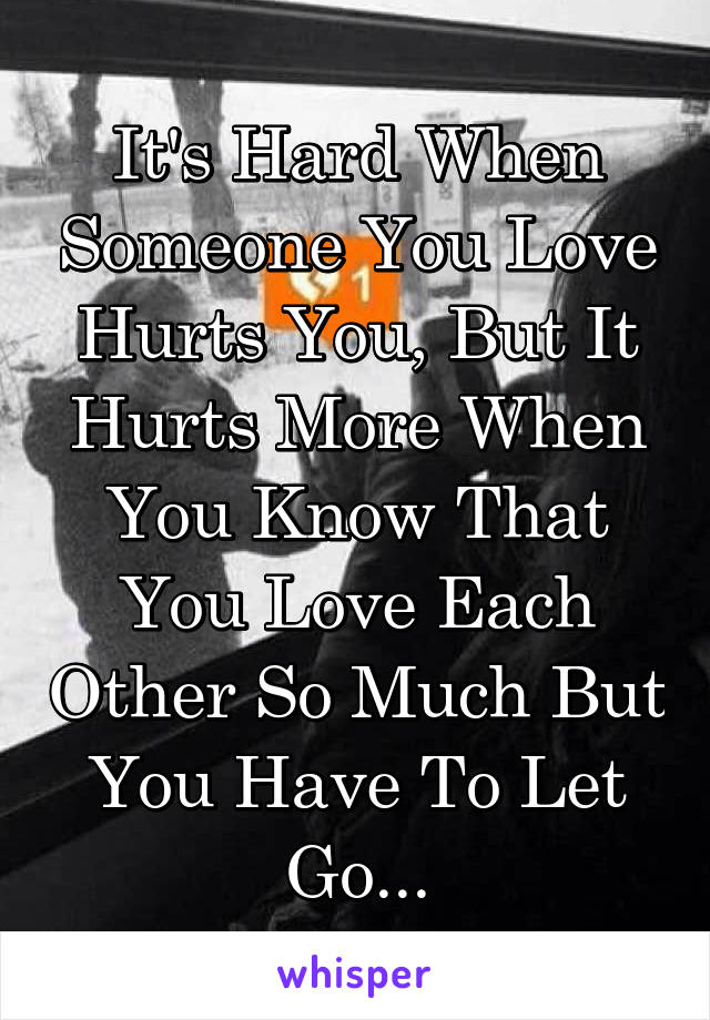 It's Hard When Someone You Love Hurts You, But It Hurts More When You Know That You Love Each Other So Much But You Have To Let Go...