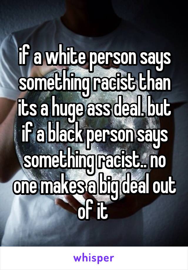 if a white person says something racist than its a huge ass deal. but if a black person says something racist.. no one makes a big deal out of it 