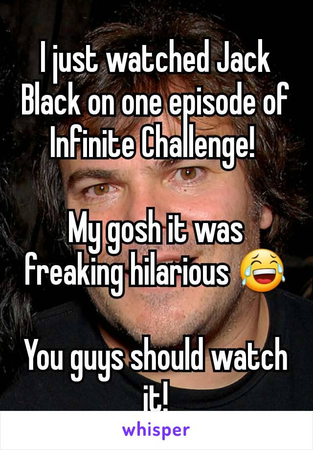 I just watched Jack Black on one episode of Infinite Challenge! 

My gosh it was freaking hilarious 😂

You guys should watch it!