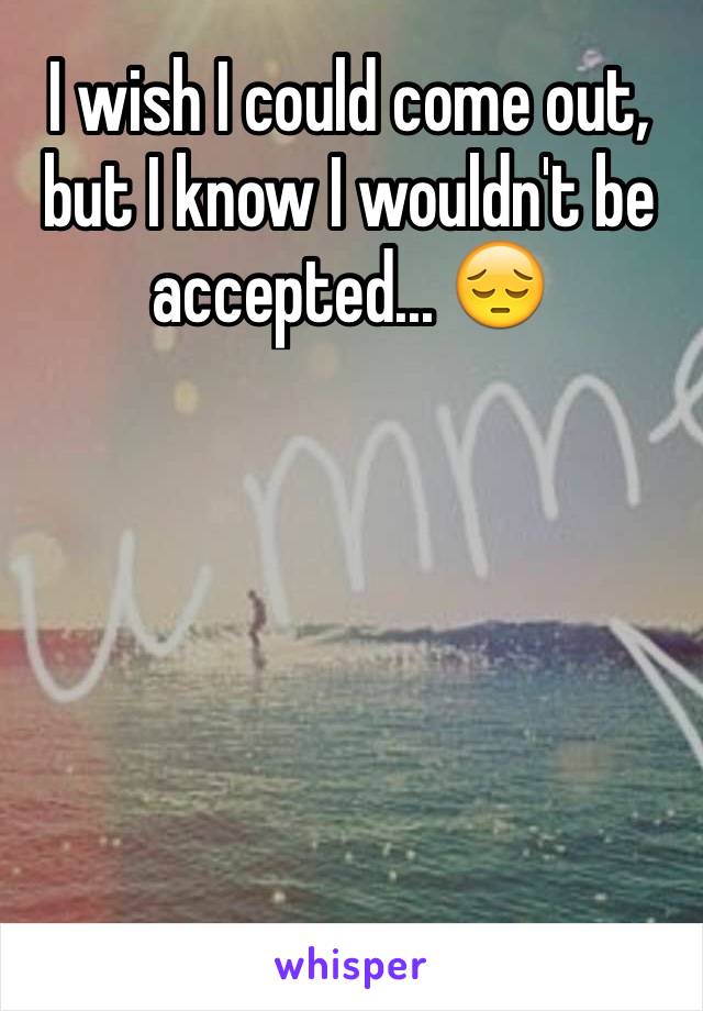 I wish I could come out, but I know I wouldn't be accepted... 😔