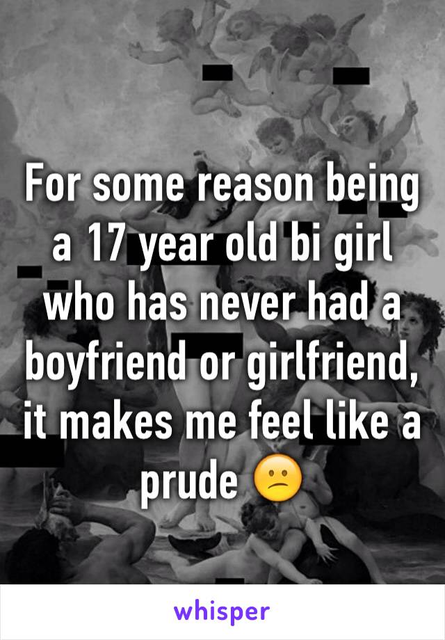 For some reason being a 17 year old bi girl who has never had a boyfriend or girlfriend, it makes me feel like a prude 😕