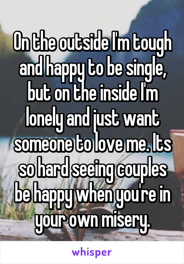 On the outside I'm tough and happy to be single, but on the inside I'm lonely and just want someone to love me. Its so hard seeing couples be happy when you're in your own misery.