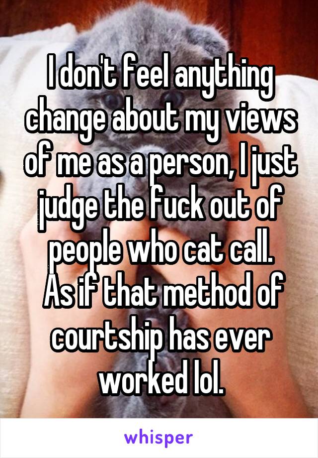 I don't feel anything change about my views of me as a person, I just judge the fuck out of people who cat call.
 As if that method of courtship has ever worked lol.