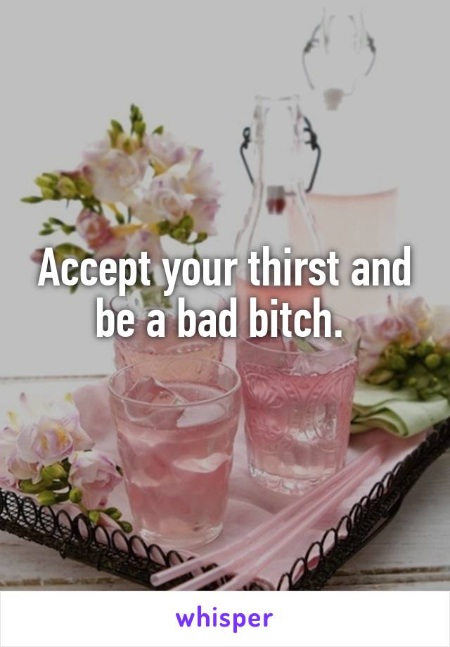 Accept your thirst and be a bad bitch. 
