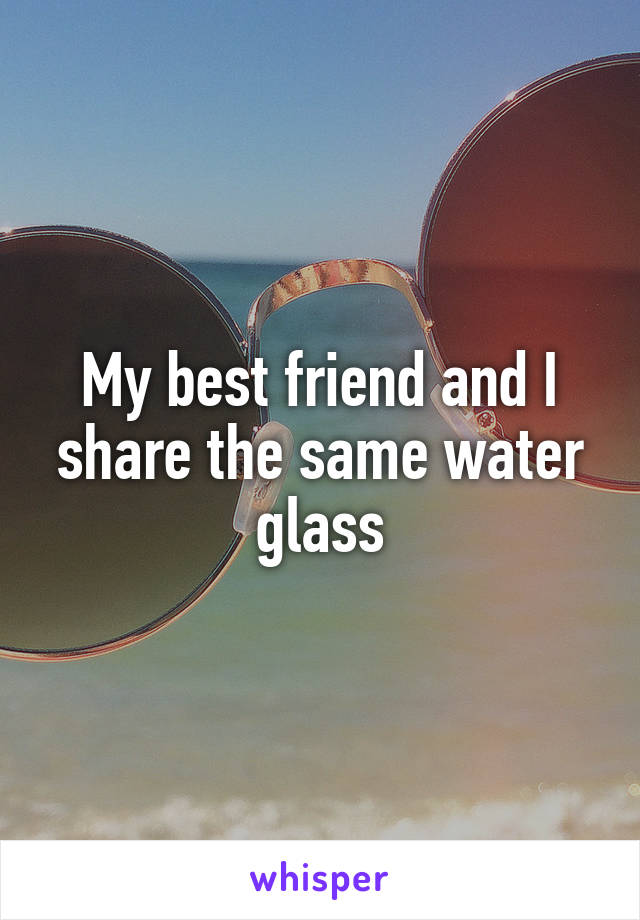 My best friend and I share the same water glass