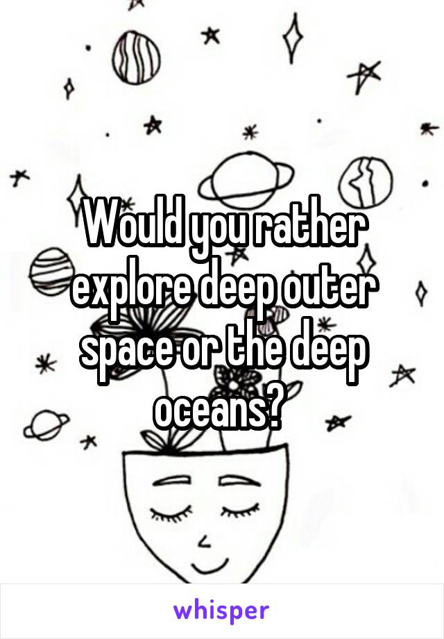 Would you rather explore deep outer space or the deep oceans? 