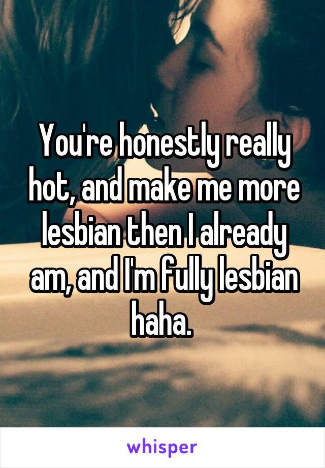 You're honestly really hot, and make me more lesbian then I already am, and I'm fully lesbian haha. 