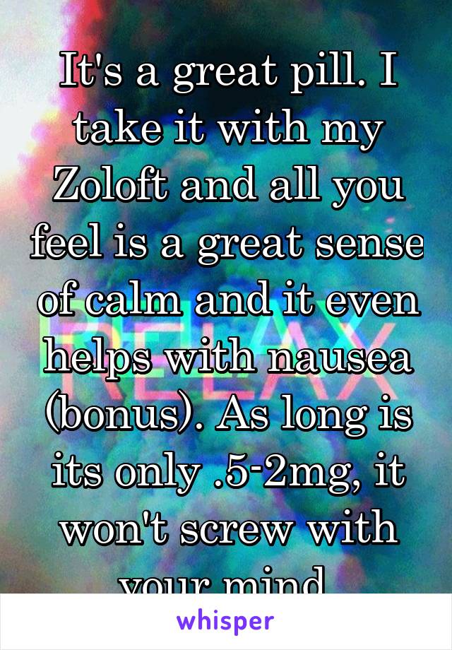 It's a great pill. I take it with my Zoloft and all you feel is a great sense of calm and it even helps with nausea (bonus). As long is its only .5-2mg, it won't screw with your mind.