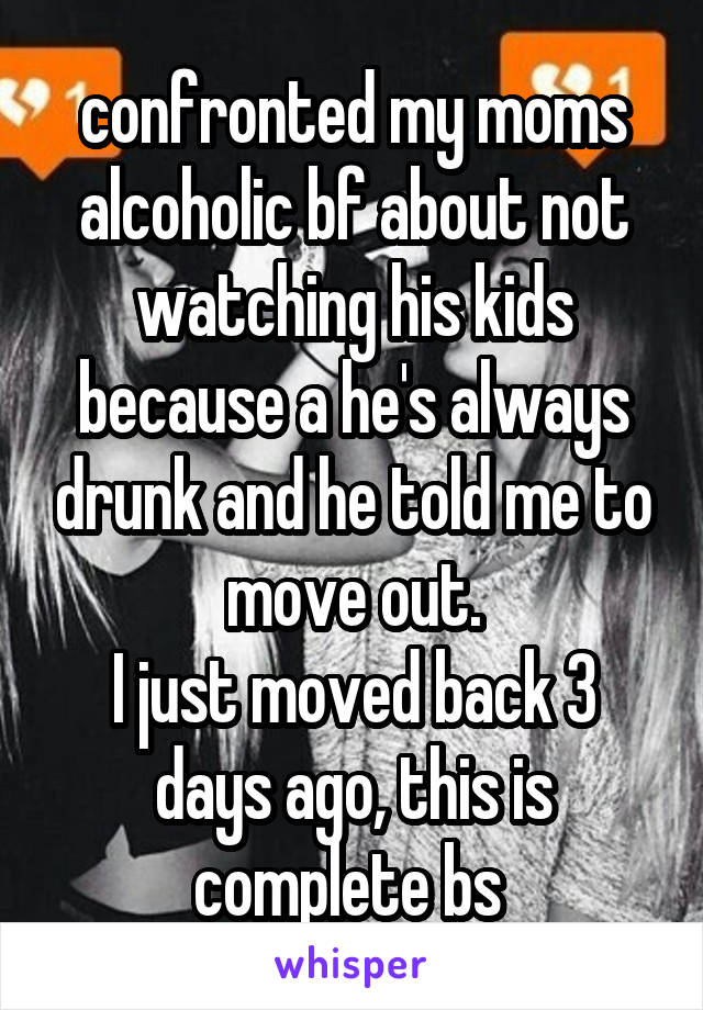 confronted my moms alcoholic bf about not watching his kids because a he's always drunk and he told me to move out.
I just moved back 3 days ago, this is complete bs 