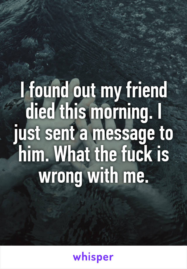 I found out my friend died this morning. I just sent a message to him. What the fuck is wrong with me.