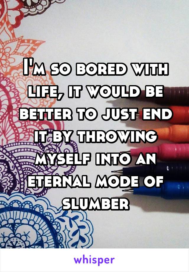 I'm so bored with life, it would be better to just end it by throwing myself into an eternal mode of slumber