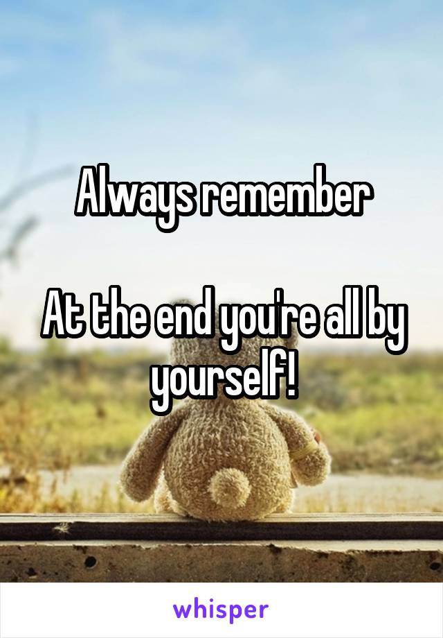 Always remember

At the end you're all by yourself!
