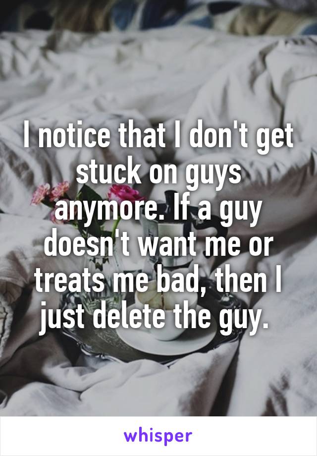 I notice that I don't get stuck on guys anymore. If a guy doesn't want me or treats me bad, then I just delete the guy. 