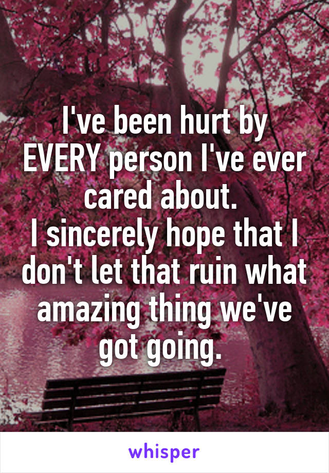 I've been hurt by EVERY person I've ever cared about. 
I sincerely hope that I don't let that ruin what amazing thing we've got going. 