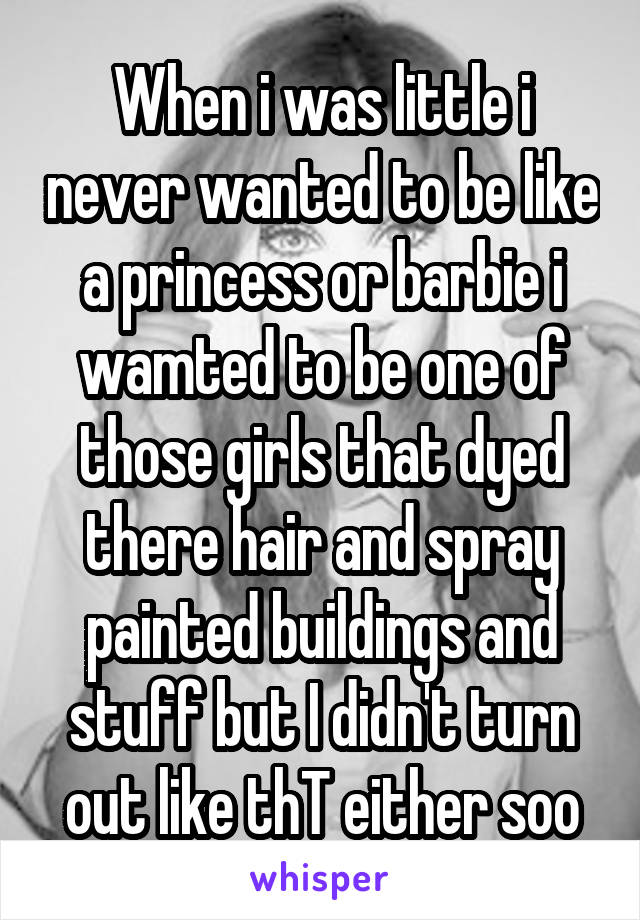 When i was little i never wanted to be like a princess or barbie i wamted to be one of those girls that dyed there hair and spray painted buildings and stuff but I didn't turn out like thT either soo