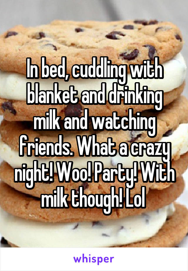 In bed, cuddling with blanket and drinking milk and watching friends. What a crazy night! Woo! Party! With milk though! Lol 