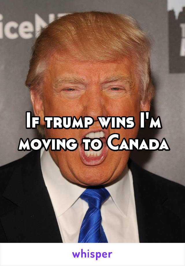 If trump wins I'm moving to Canada