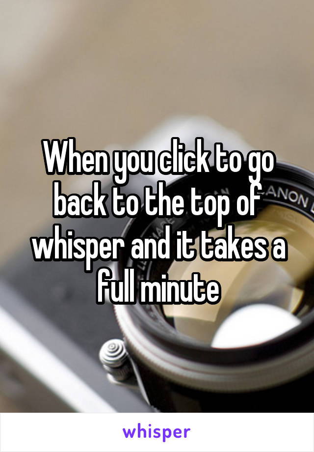 When you click to go back to the top of whisper and it takes a full minute