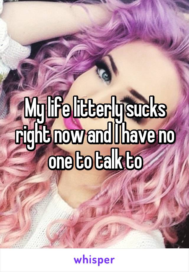 My life litterly sucks right now and I have no one to talk to