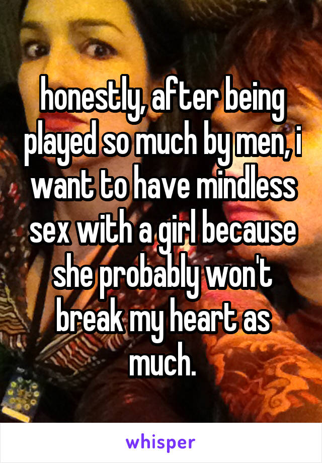 honestly, after being played so much by men, i want to have mindless sex with a girl because she probably won't break my heart as much.