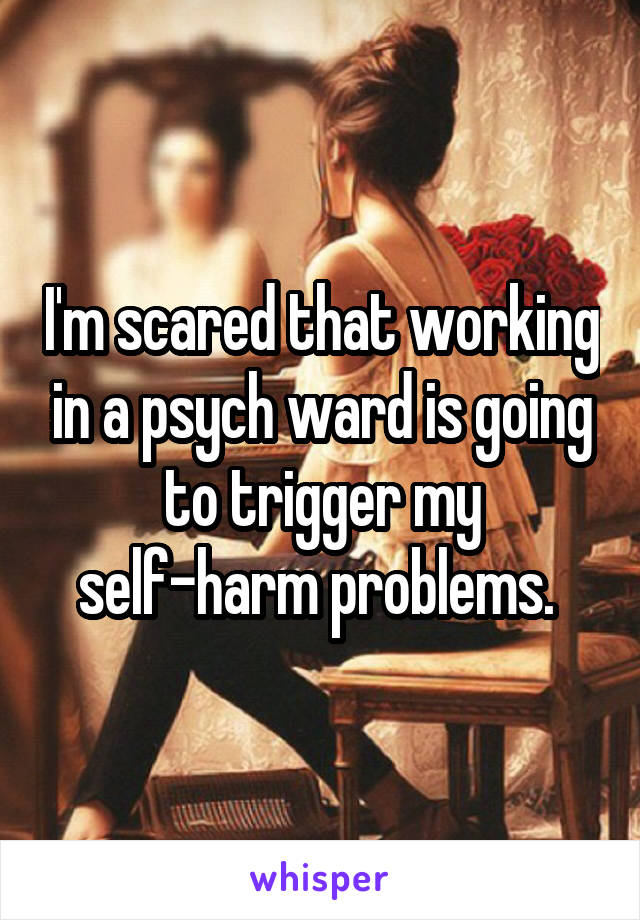 I'm scared that working in a psych ward is going to trigger my self-harm problems. 